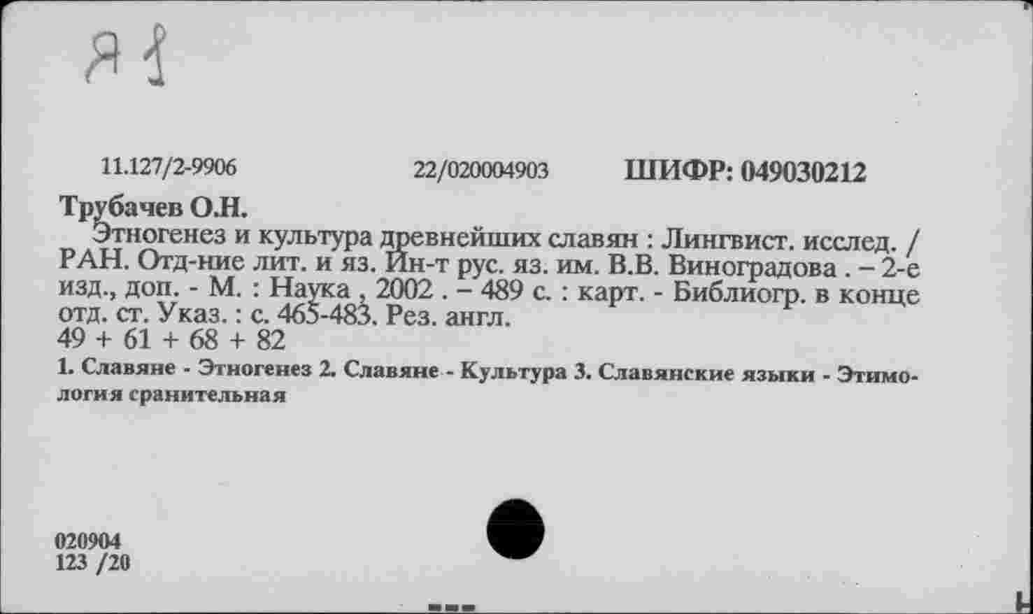 ﻿11.127/2-9906	22/020004903 ШИФР: 049030212
Трубачев О.Н.
Этногенез и культура древнейших славян : Лингвист, исслед. / РАН. Отд-ние лит. и яз. Йн-т рус. яз. им. В.В. Виноградова. - 2-е изд., доп. - М. : Наука , 2002 . - 489 с. : карт. - Библиогр. в конце отд. ст. Указ. : с. 465-483. Рез. англ.
49 + 61 + 68 + 82
1. Славяне - Этногенез 2. Славяне - Культура 3. Славянские языки - Этимология сранительная
020904
123 /20